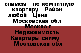 снимем 1-но комнатную квартиру › Район ­ любой › Цена ­ 25 000 - Московская обл., Москва г. Недвижимость » Квартиры сниму   . Московская обл.